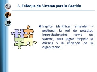 5. Enfoque de Sistema para la Gestión
 Implica identificar, entender y
gestionar la red de procesos
interrelacionados como un
sistema, para lograr mejorar la
eficacia y la eficiencia de la
organización.
 