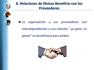 8. Relaciones de Mutuo Beneficio con los
Proveedores
 La organización y sus proveedores son
interdependientes y una relación “ yo gano- tu
ganas” es beneficiosa para ambos.
 