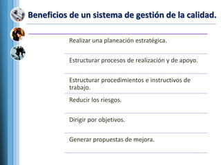 Beneficios de un sistema de gestión de la calidad.
Realizar una planeación estratégica.
Estructurar procesos de realización y de apoyo.
Estructurar procedimientos e instructivos de
trabajo.
Reducir los riesgos.
Dirigir por objetivos.
Generar propuestas de mejora.
 