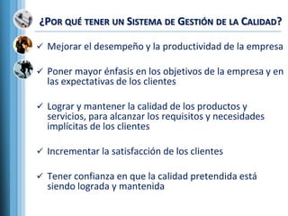 ¿POR QUÉ TENER UN SISTEMA DE GESTIÓN DE LA CALIDAD?
 Mejorar el desempeño y la productividad de la empresa
 Poner mayor énfasis en los objetivos de la empresa y en
las expectativas de los clientes
 Lograr y mantener la calidad de los productos y
servicios, para alcanzar los requisitos y necesidades
implícitas de los clientes
 Incrementar la satisfacción de los clientes
 Tener confianza en que la calidad pretendida está
siendo lograda y mantenida
 