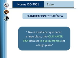 Norma ISO 9001 Exige:
PLANIFICACIÓN ESTRATÉGICA
“ No es establecer qué hacer
a largo plazo, sino QUÉ HACER
HOY para ser lo que queremos ser
a largo plazo”
 