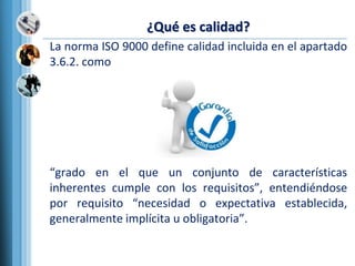 ¿Qué es calidad?
La norma ISO 9000 define calidad incluida en el apartado
3.6.2. como
“grado en el que un conjunto de características
inherentes cumple con los requisitos”, entendiéndose
por requisito “necesidad o expectativa establecida,
generalmente implícita u obligatoria”.
 