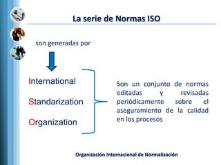 La serie de Normas ISO
International
Standarization
Organization
Son un conjunto de normas
editadas y revisadas
periódicamente sobre el
aseguramiento de la calidad
en los procesos
son generadas por
Organización Internacional de Normalización
 