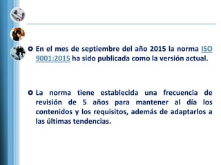  En el mes de septiembre del año 2015 la norma ISO
9001:2015 ha sido publicada como la versión actual.
 La norma tiene establecida una frecuencia de
revisión de 5 años para mantener al día los
contenidos y los requisitos, además de adaptarlos a
las últimas tendencias.
 