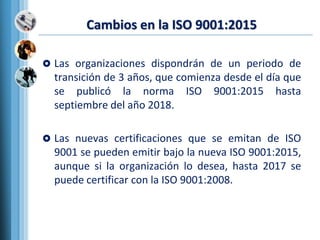Cambios en la ISO 9001:2015
 Las organizaciones dispondrán de un periodo de
transición de 3 años, que comienza desde el día que
se publicó la norma ISO 9001:2015 hasta
septiembre del año 2018.
 Las nuevas certificaciones que se emitan de ISO
9001 se pueden emitir bajo la nueva ISO 9001:2015,
aunque si la organización lo desea, hasta 2017 se
puede certificar con la ISO 9001:2008.
 