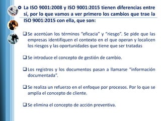  La ISO 9001:2008 y ISO 9001:2015 tienen diferencias entre
sí, por lo que vamos a ver primero los cambios que trae la
ISO 9001:2015 con ella, que son:
Se acentúan los términos “eficacia” y “riesgo”. Se pide que las
empresas identifiquen el contexto en el que operan y localicen
los riesgos y las oportunidades que tiene que ser tratadas
Se introduce el concepto de gestión de cambio.
Los registros y los documentos pasan a llamarse “información
documentada”.
Se realiza un refuerzo en el enfoque por procesos. Por lo que se
amplía el concepto de cliente.
Se elimina el concepto de acción preventiva.
 