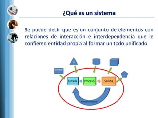 ¿Qué es un sistema
Se puede decir que es un conjunto de elementos con
relaciones de interacción e interdependencia que le
confieren entidad propia al formar un todo unificado.
 