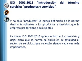 ISO 9001:2015 ”Introducción del término
servicio: “productos y servicios “
y no sólo “productos” La nueva definición de la norma
dará más robustez a los productos y servicios que la
empresa proporciona a sus clientes.
La nueva ISO 9001:2015 quiere enfatizar los servicios y
dejar claro que la norma se aplica en su totalidad al
sector de servicios, que se están siendo cada vez más
importantes.
 