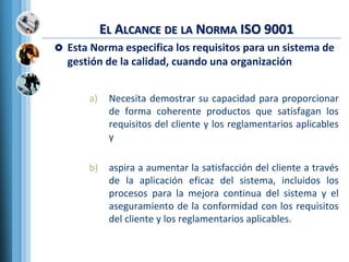 EL ALCANCE DE LA NORMA ISO 9001
 Esta Norma especifica los requisitos para un sistema de
gestión de la calidad, cuando una organización
a) Necesita demostrar su capacidad para proporcionar
de forma coherente productos que satisfagan los
requisitos del cliente y los reglamentarios aplicables
y
b) aspira a aumentar la satisfacción del cliente a través
de la aplicación eficaz del sistema, incluidos los
procesos para la mejora continua del sistema y el
aseguramiento de la conformidad con los requisitos
del cliente y los reglamentarios aplicables.
 