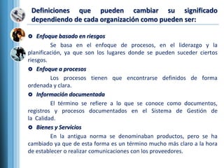  Enfoque basado en riesgos
Se basa en el enfoque de procesos, en el liderazgo y la
planificación, ya que son los lugares donde se pueden suceder ciertos
riesgos.
 Enfoque a procesos
Los procesos tienen que encontrarse definidos de forma
ordenada y clara.
 Información documentada
El término se refiere a lo que se conoce como documentos,
registros y procesos documentados en el Sistema de Gestión de
la Calidad.
 Bienes y Servicios
En la antigua norma se denominaban productos, pero se ha
cambiado ya que de esta forma es un término mucho más claro a la hora
de establecer o realizar comunicaciones con los proveedores.
Definiciones que pueden cambiar su significado
dependiendo de cada organización como pueden ser:
 