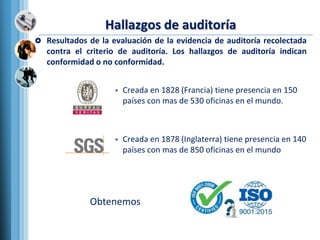 Hallazgos de auditoría
 Resultados de la evaluación de la evidencia de auditoría recolectada
contra el criterio de auditoría. Los hallazgos de auditoría indican
conformidad o no conformidad.
• Creada en 1828 (Francia) tiene presencia en 150
países con mas de 530 oficinas en el mundo.
• Creada en 1878 (Inglaterra) tiene presencia en 140
países con mas de 850 oficinas en el mundo
Obtenemos
 