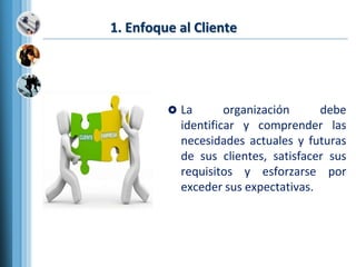 1. Enfoque al Cliente
 La organización debe
identificar y comprender las
necesidades actuales y futuras
de sus clientes, satisfacer sus
requisitos y esforzarse por
exceder sus expectativas.
 