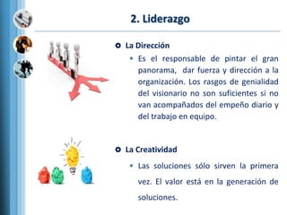 2. Liderazgo
 La Dirección
• Es el responsable de pintar el gran
panorama, dar fuerza y dirección a la
organización. Los rasgos de genialidad
del visionario no son suficientes si no
van acompañados del empeño diario y
del trabajo en equipo.
 La Creatividad
• Las soluciones sólo sirven la primera
vez. El valor está en la generación de
soluciones.
 