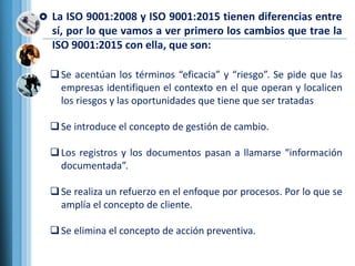  La ISO 9001:2008 y ISO 9001:2015 tienen diferencias entre
sí, por lo que vamos a ver primero los cambios que trae la
ISO...