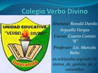 Alumno: Ronald Danilo
    Arguello Vargas
 Curso: Cuarto Común
          “B”
Profesor: Lic. Marcelo
         Baño
es.wikipedia.org/wiki/Si
stema_de_gestión_de_c
       ontenidos
 