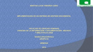 MARTHA LUCIA TABORDA CARO
IMPLEMENTACION DE UN SISTEMA DE GESTION DOCUMENTAL
FACULTAD DE CIENCIAS HUMANAS
CIENCIAS DE LA INFORMACIÓN Y DOCUMENTACIÓN ARCHIVO
Y BIBLIOTECOLOGÍA
TEORIA ARCHIVÍSTICA
GRUPO 04
ARMENIA
2015
 