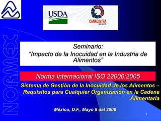 Seminario:
   “Impacto de la Inocuidad en la Industria de
                   Alimentos”

     Norma Internacional ISO 22000:2005
Sistema de Gestión de la Inocuidad de los Alimentos –
 Requisitos para Cualquier Organización en la Cadena
                                          Alimentaria

            México, D.F., Mayo 9 del 2008
                                               1
 