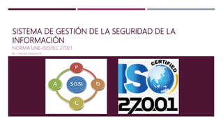 SISTEMA DE GESTIÓN DE LA SEGURIDAD DE LA
INFORMACIÓN
NORMA UNE-ISO/IEC 27001
BY. CINTHIA GRANADOS
 