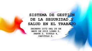 SISTEMA DE GESTIÒN
DE LA SEGURIDAD Y
SALUD EN EL TRABAJO
DECRETO 1072 DEL 26 DE
MAYO DE 2015 LIBRO 2,
PARTE 2, TITULO 4,
CAPITULO 6.
 
