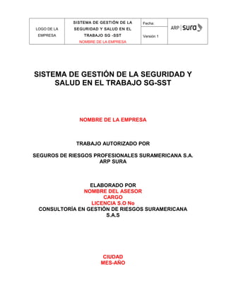 LOGO DE LA
EMPRESA
SISTEMA DE GESTIÓN DE LA
SEGURIDAD Y SALUD EN EL
TRABAJO SG -SST
NOMBRE DE LA EMPRESA
Fecha:
Versión 1
SISTEMA DE GESTIÓN DE LA SEGURIDAD Y
SALUD EN EL TRABAJO SG-SST
NOMBRE DE LA EMPRESA
TRABAJO AUTORIZADO POR
SEGUROS DE RIESGOS PROFESIONALES SURAMERICANA S.A.
ARP SURA
ELABORADO POR
NOMBRE DEL ASESOR
CARGO
LICENCIA S.O No
CONSULTORÍA EN GESTIÓN DE RIESGOS SURAMERICANA
S.A.S
CIUDAD
MES-AÑO
 