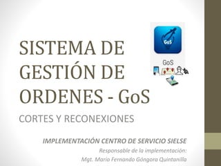 SISTEMA DE
GESTIÓN DE
ORDENES - GoS
CORTES Y RECONEXIONES
IMPLEMENTACIÓN CENTRO DE SERVICIO SIELSE
Responsable de la implementación:
Mgt. Mario Fernando Góngora Quintanilla
 
