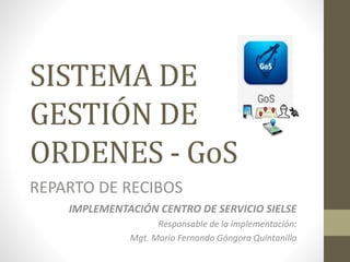 SISTEMA DE
GESTIÓN DE
ORDENES - GoS
REPARTO DE RECIBOS
IMPLEMENTACIÓN CENTRO DE SERVICIO SIELSE
Responsable de la implementación:
Mgt. Mario Fernando Góngora Quintanilla
 
