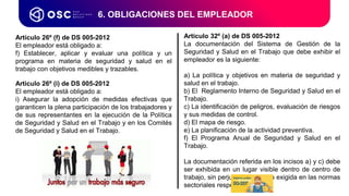 6. OBLIGACIONES DEL EMPLEADOR
Artículo 26º (f) de DS 005-2012
El empleador está obligado a:
f) Establecer, aplicar y evaluar una política y un
programa en materia de seguridad y salud en el
trabajo con objetivos medibles y trazables.
Articulo 26º (i) de DS 005-2012
El empleador está obligado a:
i) Asegurar la adopción de medidas efectivas que
garanticen la plena participación de los trabajadores y
de sus representantes en la ejecución de la Política
de Seguridad y Salud en el Trabajo y en los Comités
de Seguridad y Salud en el Trabajo.
Artículo 32º (a) de DS 005-2012
La documentación del Sistema de Gestión de la
Seguridad y Salud en el Trabajo que debe exhibir el
empleador es la siguiente:
a) La política y objetivos en materia de seguridad y
salud en el trabajo.
b) El Reglamento Interno de Seguridad y Salud en el
Trabajo.
c) La identificación de peligros, evaluación de riesgos
y sus medidas de control.
d) El mapa de riesgo.
e) La planificación de la actividad preventiva.
f) El Programa Anual de Seguridad y Salud en el
Trabajo.
La documentación referida en los incisos a) y c) debe
ser exhibida en un lugar visible dentro de centro de
trabajo, sin perjuicio de aquella exigida en las normas
sectoriales respectivas.
 