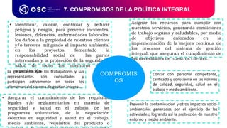 7. COMPROMISOS DE LA POLÍTICA INTEGRAL
• Asegurar el cumplimiento de los requisitos
legales y/o reglamentarios en materia de
seguridad y salud en el trabajo, de los
programas voluntarios, de la negociación
colectiva en seguridad y salud en el trabajo,
medio ambiente, requisitos del producto o
• Identificar, valorar, controlar y reducir
peligros y riesgos, para prevenir incidentes,
lesiones, dolencias, enfermedades laborales,
los daños a la propiedad de nuestros clientes
y/o terceros mitigando el impacto ambiental
en los proyectos, fomentado la
responsabilidad social de las partes
interesadas y la protección de la seguridad y
salud de todos los miembros de la
organización.
Contar con personal competente,
calificado y consciente en las normas
de calidad, seguridad, salud en el
trabajo y medioambiente.
Asignar los recursos para cumplir con
nuestros servicios, generando condiciones
de trabajo seguras y saludables, por medio
de objetivos enfocados en la
implementación de la mejora continua de
los procesos del sistema de gestión
integral, que aseguran el cumplimiento de
las necesidades de nuestros clientes.
Prevenir la contaminación y otros impactos socio-
ambientales generados por el ejercicio de las
actividades; logrando así la protección de nuestro
entorno y medio ambiente.
La garantía de que los trabajadores y sus
representantes son consultados y
participan activamente en todos los
elementos del sistema de gestión integral..
COMPROMIS
OS
 