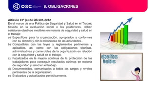 8. OBLIGACIONES
Artículo 81º (a) de DS 005-2012
En el marco de una Política de Seguridad y Salud en el Trabajo
basada en la evaluación inicial o las posteriores, deben
señalarse objetivos medibles en materia de seguridad y salud en
el trabajo:
a) Específicos para la organización, apropiados y conformes
con su tamaño y con la naturaleza de las actividades..
b) Compatibles con las leyes y reglamentos pertinentes y
aplicables, así como con las obligaciones técnicas,
administrativas y comerciales de la organización en relación
con la seguridad y salud en el trabajo.
c) Focalizados en la mejora continua de la protección de los
trabajadores para conseguir resultados óptimos en materia
de seguridad y salud en el trabajo.
d) Documentados, comunicados a todos los cargos y niveles
pertinentes de la organización.
e) Evaluados y actualizados periódicamente.
 
