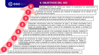 9. OBJETIVOS DEL SIG
Preservar y mantener al trabajador en las mejores condiciones de salud, bienestar y equilibrio en su entorno
laboral, protegiéndolo de los riesgos generados por el ambiente y la organización del trabajo.
Mejorar las condiciones de trabajo mediante la identificación, evaluación y control de agentes de
riesgo presentes en al ambiente y la organización, que puedan producir accidentes de trabajo y
enfermedades laborales, daños a propedad de nuestros clientes y/o motigando el impacto ambiental
en los proyectos
Lograr la participación activa de los trabajadores en el desarrollo de los diferentes subprogramas a desarrollar.
Buscar alternativas viables de solución a las necesidades actuales de la empresa, mediante el
desarrollo de un programa permanente, que lleve a mantener y mejorar las condiciones de vida y
salud de los trabajadores y lograr su más alto nivel de bienestar y eficiencia.
1
Desarrollar intervenciones sobre las condiciones de salud y de trabajo encontradas como
prioritarias en los diagnósticos de salud y trabajo con el fin de promover y mantener el mayor
grado de bienestar físico, mental y social de los trabajadores que laboran y aumentar la
productividad de la empresa.
Incrementar la satisfacción del cliente a través de la eficacia en la prestación del servicio que
permita el cumplimiento de los acuerdos pactados en las diferentes líneas de negocio
Garantizar los recursos necesarios para mantener la satisfacción de los clientes en la
diferentes líneas de negocio
Asegurar estándares de calidad que mejorar el cumplimiento de requerimientos o
necesidades de nuestros clientes
2
3
4
5
6
7
8
 