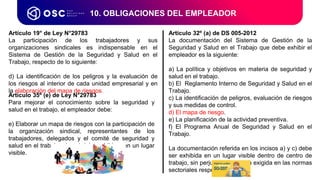 10. OBLIGACIONES DEL EMPLEADOR
Artículo 35º (e) de Ley N°29783
Para mejorar el conocimiento sobre la seguridad y
salud en el trabajo, el empleador debe:
e) Elaborar un mapa de riesgos con la participación de
la organización sindical, representantes de los
trabajadores, delegados y el comité de seguridad y
salud en el trabajo, el cual debe exhibirse en un lugar
visible.
Artículo 32º (a) de DS 005-2012
La documentación del Sistema de Gestión de la
Seguridad y Salud en el Trabajo que debe exhibir el
empleador es la siguiente:
a) La política y objetivos en materia de seguridad y
salud en el trabajo.
b) El Reglamento Interno de Seguridad y Salud en el
Trabajo.
c) La identificación de peligros, evaluación de riesgos
y sus medidas de control.
d) El mapa de riesgo.
e) La planificación de la actividad preventiva.
f) El Programa Anual de Seguridad y Salud en el
Trabajo.
La documentación referida en los incisos a) y c) debe
ser exhibida en un lugar visible dentro de centro de
trabajo, sin perjuicio de aquella exigida en las normas
sectoriales respectivas.
Artículo 19° de Ley N°29783
La participación de los trabajadores y sus
organizaciones sindicales es indispensable en el
Sistema de Gestión de la Seguridad y Salud en el
Trabajo, respecto de lo siguiente:
d) La identificación de los peligros y la evaluación de
los riesgos al interior de cada unidad empresarial y en
la elaboración del mapa de riesgos.
 