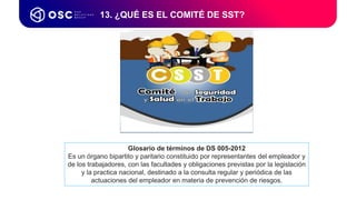 13. ¿QUÉ ES EL COMITÉ DE SST?
Glosario de términos de DS 005-2012
Es un órgano bipartito y paritario constituido por representantes del empleador y
de los trabajadores, con las facultades y obligaciones previstas por la legislación
y la practica nacional, destinado a la consulta regular y periódica de las
actuaciones del empleador en materia de prevención de riesgos.
 