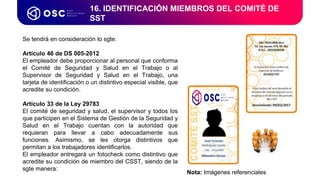 16. IDENTIFICACIÓN MIEMBROS DEL COMITÉ DE
SST
Se tendrá en consideración lo sgte:
Artículo 46 de DS 005-2012
El empleador debe proporcionar al personal que conforma
el Comité de Seguridad y Salud en el Trabajo o al
Supervisor de Seguridad y Salud en el Trabajo, una
tarjeta de identificación o un distintivo especial visible, que
acredite su condición.
Artículo 33 de la Ley 29783
El comité de seguridad y salud, el supervisor y todos los
que participen en el Sistema de Gestión de la Seguridad y
Salud en el Trabajo cuentan con la autoridad que
requieran para llevar a cabo adecuadamente sus
funciones. Asimismo, se les otorga distintivos que
permitan a los trabajadores identificarlos.
El empleador entregará un fotocheck como distintivo que
acredite su condición de miembro del CSST, siendo de la
sgte manera:
Nota: Imágenes referenciales
 