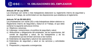 18. OBLIGACIONES DEL EMPLEADOR
Artículo 74º de DS 005-2012
Los empleadores con veinte (20) o más trabajadores deben elaborar su
Reglamento Interno de Seguridad y Salud en el Trabajo, el que debe
contener la siguiente estructura mínima:
a) Objetivos y alcances.
b) Liderazgo, compromisos y la política de seguridad y salud.
c) Atribuciones y obligaciones del empleador, de los supervisores, del
comité de seguridad y salud, de los trabajadores y de los
empleadores que les brindan servicios si las hubiera.
d) Estándares de seguridad y salud en las operaciones.
e) Estándares de seguridad y salud en los servicios y actividades
conexas.
f) Preparación y respuesta a emergencias.
Artículo 34º de Ley 29783
Los empresas con veinte o más trabajadores elaboraran su reglamento interno de seguridad y
salud en el Trabajo, de conformidad con las disposiciones que establezca el reglamento.
 