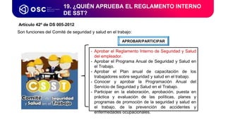 19. ¿QUIÉN APRUEBA EL REGLAMENTO INTERNO
DE SST?
APROBAR/PARTICIPAR
- Aprobar el Reglamento Interno de Seguridad y Salud
del empleador.
- Aprobar el Programa Anual de Seguridad y Salud en
el Trabajo.
- Aprobar el Plan anual de capacitación de los
trabajadores sobre seguridad y salud en el trabajo.
- Conocer y aprobar la Programación Anual del
Servicio de Seguridad y Salud en el Trabajo.
- Participar en la elaboración, aprobación, puesta en
práctica y evaluación de las políticas, planes y
programas de promoción de la seguridad y salud en
el trabajo, de la prevención de accidentes y
enfermedades ocupacionales.
Artículo 42º de DS 005-2012
Son funciones del Comité de seguridad y salud en el trabajo:
 