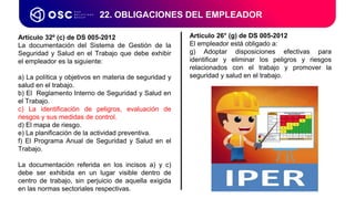 22. OBLIGACIONES DEL EMPLEADOR
Artículo 32º (c) de DS 005-2012
La documentación del Sistema de Gestión de la
Seguridad y Salud en el Trabajo que debe exhibir
el empleador es la siguiente:
a) La política y objetivos en materia de seguridad y
salud en el trabajo.
b) El Reglamento Interno de Seguridad y Salud en
el Trabajo.
c) La identificación de peligros, evaluación de
riesgos y sus medidas de control.
d) El mapa de riesgo.
e) La planificación de la actividad preventiva.
f) El Programa Anual de Seguridad y Salud en el
Trabajo.
La documentación referida en los incisos a) y c)
debe ser exhibida en un lugar visible dentro de
centro de trabajo, sin perjuicio de aquella exigida
en las normas sectoriales respectivas.
Artículo 26° (g) de DS 005-2012
El empleador está obligado a:
g) Adoptar disposiciones efectivas para
identificar y eliminar los peligros y riesgos
relacionados con el trabajo y promover la
seguridad y salud en el trabajo.
 