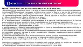 22. OBLIGACIONES DEL EMPLEADOR
Artículo 77° de DS N°002-2020 (Modificación del artículo 77° de DS N°005-2012)
De conformidad con lo previsto en el artículo 57 de la Ley, la identificación de peligros, evaluación de riesgos y determinación
de controles (IPERC) es elaborada y actualizada periódicamente, sin exceder el plazo de un año, por el/la empleador/a; se
realiza en cada puesto de trabajo, con participación del personal competente, en consulta con las y los trabajadores, así como
con sus representantes ante el Comité de Seguridad y Salud en el Trabajo, el Subcomité de Seguridad y Salud en el Trabajo o
la o el Supervisor de Seguridad y Salud en el Trabajo, de ser el caso.
Son requisitos mínimos para la elaboración o actualización de la IPERC:
a) Las actividades rutinarias y no rutinarias, según lo establecido en el puesto de trabajo del/a trabajador/a; así como las
situaciones de emergencia que se podrían presentar a causa del desarrollo de su trabajo o con ocasión del mismo.
b) Las condiciones de trabajo existentes o previstas, así como la posibilidad de que el/la trabajador/a que lo ocupe sea
especialmente sensibles a determinados factores de riesgo.
c) Identificar los peligros y evaluar los riesgos existentes o posibles en materia de seguridad y salud que guarden relación con el
medio ambiente de trabajo o con la organización del trabajo.
d) Incluir las medidas de protección de los/las trabajadores/as en situación de discapacidad, realizar la evaluación de factores
de riesgos para la procreación, el enfoque de género y protección de las trabajadoras y los adolescentes, según lo establecido
en los artículos 64, 65, 66 y 67 de la Ley.
e) Los resultados de las evaluaciones de los factores de riesgo físicos, químicos, biológicos, ergonómicos y psicosociales.
f) Los resultados de las investigaciones de los accidentes de trabajo o enfermedades profesionales.
g) Los datos estadísticos recopilados producto de la vigilancia de la salud colectiva de las y los trabajadores.
Lo anterior son requisitos mínimos sin perjuicio que el empleador pueda considerar cualquier otro requisito para la gestión de
riesgos. La matriz IPERC debe ser revisada conforme a lo establecido en el artículo 57 de la Ley.
Las medidas de control propuestas se aplican de conformidad con los artículos 21 y 50 de la Ley
 