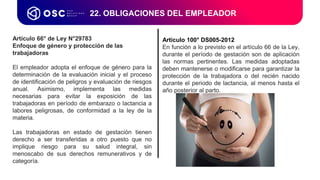 Artículo 66° de Ley N°29783
Enfoque de género y protección de las
trabajadoras
El empleador adopta el enfoque de género para la
determinación de la evaluación inicial y el proceso
de identificación de peligros y evaluación de riesgos
anual. Asimismo, implementa las medidas
necesarias para evitar la exposición de las
trabajadoras en período de embarazo o lactancia a
labores peligrosas, de conformidad a la ley de la
materia.
Las trabajadoras en estado de gestación tienen
derecho a ser transferidas a otro puesto que no
implique riesgo para su salud integral, sin
menoscabo de sus derechos remunerativos y de
categoría.
22. OBLIGACIONES DEL EMPLEADOR
Artículo 100° DS005-2012
En función a lo previsto en el artículo 66 de la Ley,
durante el período de gestación son de aplicación
las normas pertinentes. Las medidas adoptadas
deben mantenerse o modificarse para garantizar la
protección de la trabajadora o del recién nacido
durante el periodo de lactancia, al menos hasta el
año posterior al parto.
 