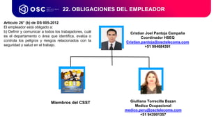 22. OBLIGACIONES DEL EMPLEADOR
Artículo 26° (b) de DS 005-2012
El empleador está obligado a:
b) Definir y comunicar a todos los trabajadores, cuál
es el departamento o área que identifica, evalúa o
controla los peligros y riesgos relacionados con la
seguridad y salud en el trabajo.
Cristian Joel Pantoja Campaña
Coordinador HSEQ
Cristian.pantoja@osctelecoms.com
+51 994684391
Giulliana Torrecilla Bazan
Medico Ocupacional
medico.peru@osctelecoms.com
+51 943991357
Miembros del CSST
 