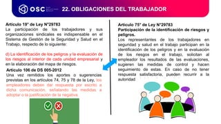 Artículo 75° de Ley N°29783
Participación de la identificación de riesgos y
peligros.
Los representantes de los trabajadores en
seguridad y salud en el trabajo participan en la
identificación de los peligros y en la evaluación
de los riesgos en el trabajo, solicitan al
empleador los resultados de las evaluaciones,
sugieren las medidas de control y hacen
seguimiento de estas. En caso de no tener
respuesta satisfactoria, pueden recurrir a la
autoridad administrativa de trabajo.
22. OBLIGACIONES DEL TRABAJADOR
Artículo 19° de Ley N°29783
La participación de los trabajadores y sus
organizaciones sindicales es indispensable en el
Sistema de Gestión de la Seguridad y Salud en el
Trabajo, respecto de lo siguiente:
d) La identificación de los peligros y la evaluación de
los riesgos al interior de cada unidad empresarial y
en la elaboración del mapa de riesgos.
Artículo 106 de DS 005-2012
Una vez remitidos los aportes o sugerencias
previstas en los artículos 74, 75 y 78 de la Ley, los
empleadores deben dar respuesta por escrito a
dicha comunicación, señalando las medidas a
adoptar o la justificación de la negativa.
 