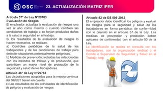 Artículo 57° de Ley N°29783
Evaluación de riesgos
El empleador actualiza la evaluación de riesgos una
vez al año como mínimo o cuando cambien las
condiciones de trabajo o se hayan producido daños
a la salud y seguridad en el trabajo.
Si los resultados de la evaluación de riesgos lo
hacen necesarios, se realizan:
a) Controles periódicos de la salud de los
trabajadores y de las condiciones de trabajo para
detectar situaciones potencialmente peligrosas.
b) Medidas de prevención, incluidas las relacionadas
con los métodos de trabajo y de producción, que
garanticen un mayor nivel de protección de la
seguridad y salud de los trabajadores.
23. ACTUALIZACIÓN MATRIZ IPER
Artículo 82 de DS 005-2012
El empleador debe identificar los peligros y evaluar
los riesgos para la seguridad y salud de los
trabajadores en forma periódica, de conformidad
con lo previsto en el artículo 57 de la Ley. Las
medidas de prevención y protección deben
aplicarse de conformidad con el artículo 50 de la
Ley.
La identificación se realiza en consulta con los
trabajadores, con la organización sindical o el
Comité o Supervisor de Seguridad y Salud en el
Trabajo, según el caso.
Artículo 46° de Ley N°29783
Las disposiciones adoptadas para la mejora continua
del SGSST tienen en cuenta:
c) Los resultados de las actividades de identificación
de peligros y evaluación de riesgos
 