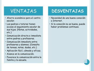 VENTAJAS
• Ahorro económico para el centro
escolar.
• Los padres o tutores tienen
acceso al seguimiento escolar de
sus hijos. (Notas, actividades,
etc.)
• Comunicación directa e inmediata
entre padres y profesores.
• Comunicación inmediata entre
profesores y alumnos. (Consulta
de tareas, notas, dudas, etc.)
• Aplicación fácil, cómoda y eficaz.
• Avance en la comunicación.
• Favorece la comunicación entre la
familia y la escuela.
DESVENTAJAS
• Necesidad de una buena conexión
a Internet.
• Si la conexión no es buena, puede
haber problemas continuos.
 