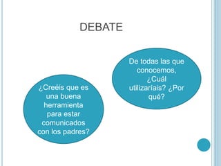 DEBATE
¿Creéis que es
una buena
herramienta
para estar
comunicados
con los padres?
De todas las que
conocemos,
¿Cuál
utilizaríais? ¿Por
qué?
 