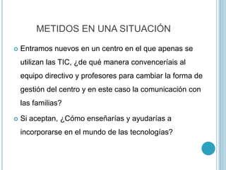 METIDOS EN UNA SITUACIÓN
 Entramos nuevos en un centro en el que apenas se
utilizan las TIC, ¿de qué manera convenceríais al
equipo directivo y profesores para cambiar la forma de
gestión del centro y en este caso la comunicación con
las familias?
 Si aceptan, ¿Cómo enseñarías y ayudarías a
incorporarse en el mundo de las tecnologías?
 