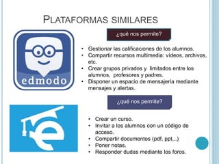 PLATAFORMAS SIMILARES
• Gestionar las calificaciones de los alumnos.
• Compartir recursos multimedia: vídeos, archivos,
etc.
• Crear grupos privados y limitados entre los
alumnos, profesores y padres.
• Disponer un espacio de mensajería mediante
mensajes y alertas.
¿qué nos permite?
• Crear un curso.
• Invitar a los alumnos con un código de
acceso.
• Compartir documentos (pdf, ppt,..)
• Poner notas.
• Responder dudas mediante los foros.
¿qué nos permite?
 