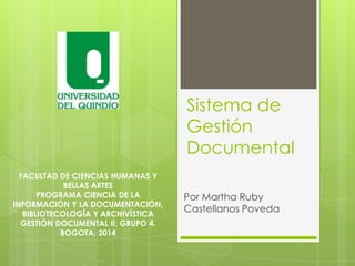 Sistema de
Gestión
Documental
Por Martha Ruby
Castellanos Poveda
FACULTAD DE CIENCIAS HUMANAS Y
BELLAS ARTES
PROGRAMA CIENCIA DE LA
INFORMACIÓN Y LA DOCUMENTACIÓN,
BIBLIOTECOLOGÍA Y ARCHIVÍSTICA
GESTIÓN DOCUMENTAL II, GRUPO 4.
BOGOTA, 2014
 