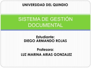 UNIVERSIDAD DEL QUINDIO 
SISTEMA DE GESTIÓN 
DOCUMENTAL 
Estudiante: 
DIEGO ARMANDO ROJAS 
Profesora: 
LUZ MARINA ARIAS GONZALEZ 
 