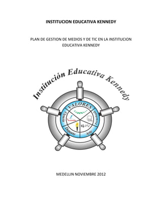 INSTITUCION EDUCATIVA KENNEDY


PLAN DE GESTION DE MEDIOS Y DE TIC EN LA INSTITUCION
                EDUCATIVA KENNEDY




             MEDELLIN NOVIEMBRE 2012
 