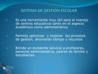    Es una herramienta muy útil para el manejo
    de centros educativos tanto en el aspecto
    académico como administrativo.

   Permite optimizar y mejorar los procesos
    de gestión, ahorrando tiempo y recursos

   Brinda un excelente servicio a profesores,
    personal administrativo, padres de familia y
    estudiantes.
 