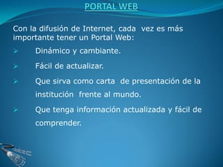 Con la difusión de Internet, cada vez es más
importante tener un Portal Web:
    Dinámico y cambiante.

    Fácil de actualizar.

    Que sirva como carta de presentación de la
     institución frente al mundo.

    Que tenga información actualizada y fácil de
     comprender.
 